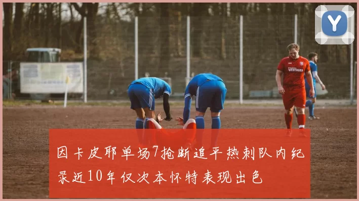 因卡皮耶单场7抢断追平热刺队内纪录近10年仅次本怀特表现出色