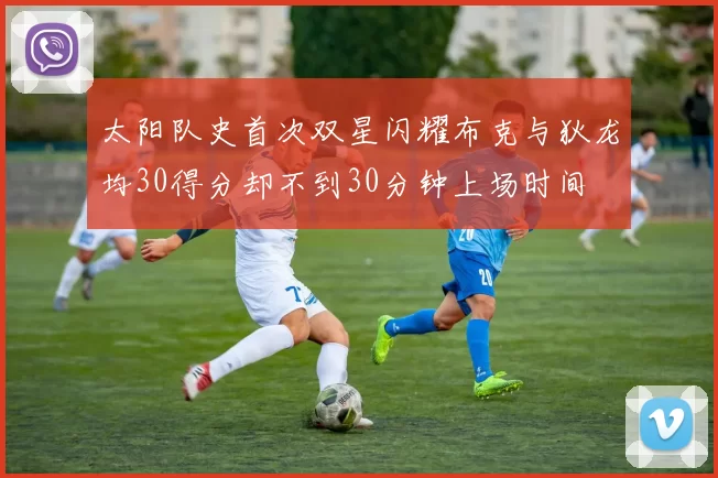 太阳队史首次双星闪耀布克与狄龙均30得分却不到30分钟上场时间