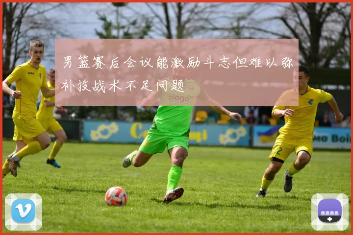 男篮赛后会议能激励斗志但难以弥补技战术不足问题