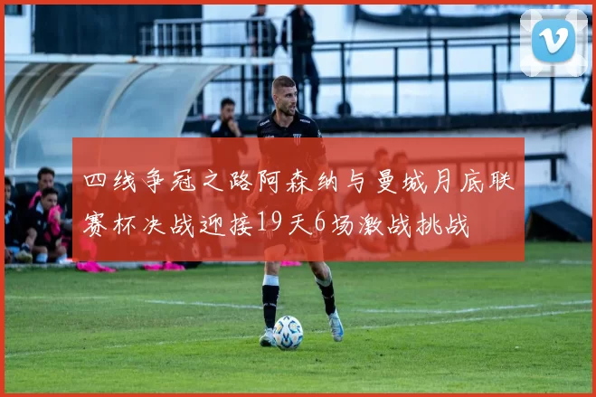 四线争冠之路阿森纳与曼城月底联赛杯决战迎接19天6场激战挑战
