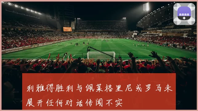 利雅得胜利与佩莱格里尼或罗马未展开任何对话传闻不实