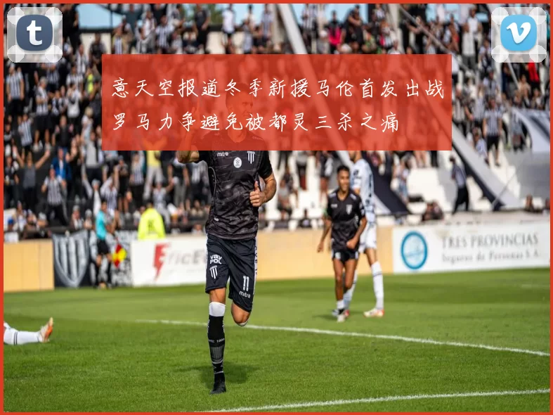 意天空报道冬季新援马伦首发出战罗马力争避免被都灵三杀之痛