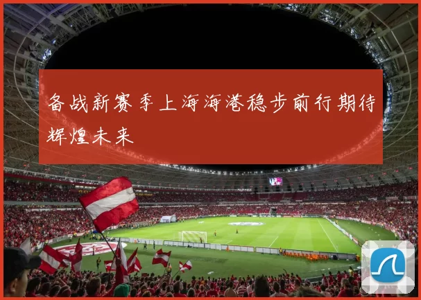 备战新赛季上海海港稳步前行期待辉煌未来