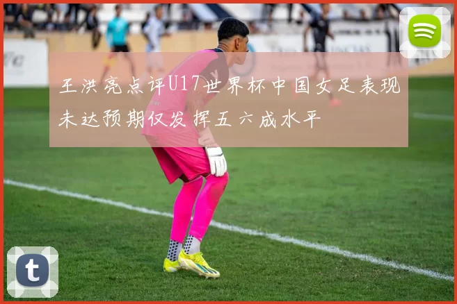 王洪亮点评U17世界杯中国女足表现未达预期仅发挥五六成水平