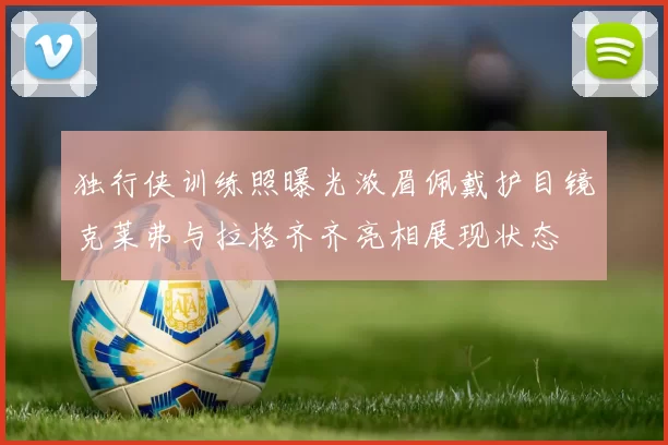 独行侠训练照曝光浓眉佩戴护目镜克莱弗与拉格齐齐亮相展现状态
