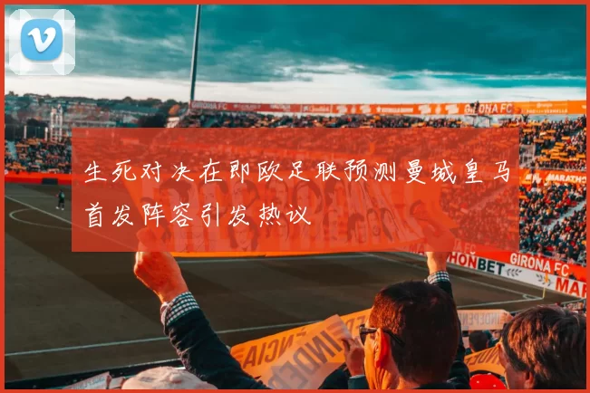 生死对决在即欧足联预测曼城皇马首发阵容引发热议
