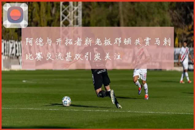 阿德与开拓者新老板邓顿共赏马刺比赛交流甚欢引发关注