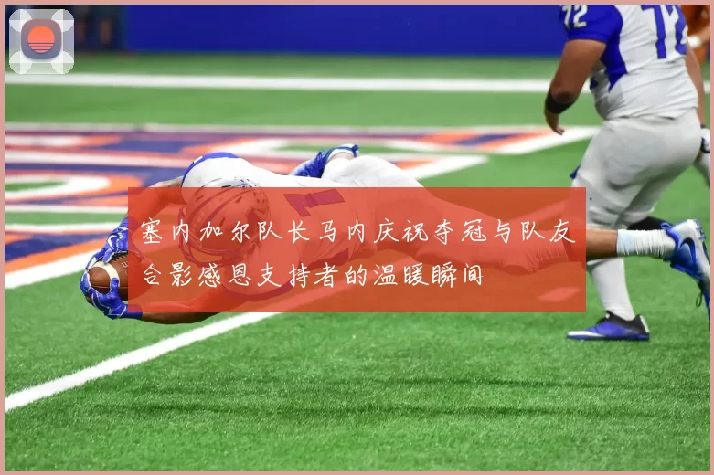 塞内加尔队长马内庆祝夺冠与队友合影感恩支持者的温暖瞬间