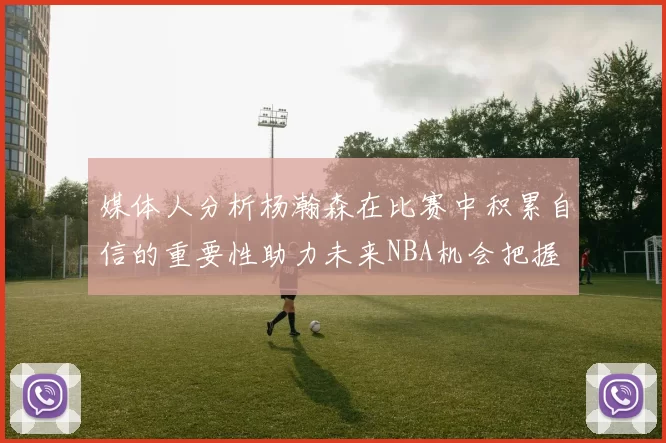 媒体人分析杨瀚森在比赛中积累自信的重要性助力未来NBA机会把握