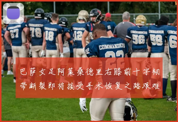 巴萨女足阿莱桑德里右膝前十字韧带断裂即将接受手术恢复之路艰难