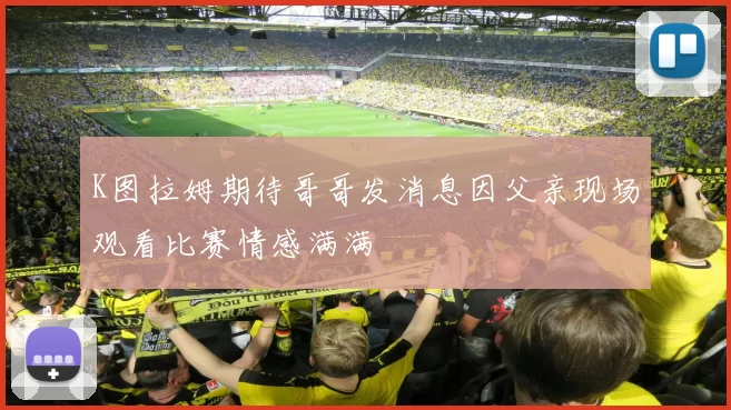 K图拉姆期待哥哥发消息因父亲现场观看比赛情感满满