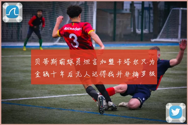 贝蒂斯前球员坦言加盟卡塔尔只为金钱十年后无人记得我并非梅罗级别