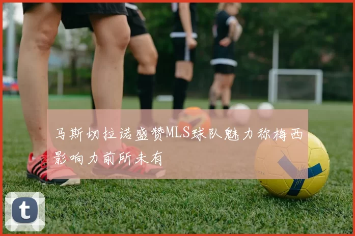 马斯切拉诺盛赞MLS球队魅力称梅西影响力前所未有