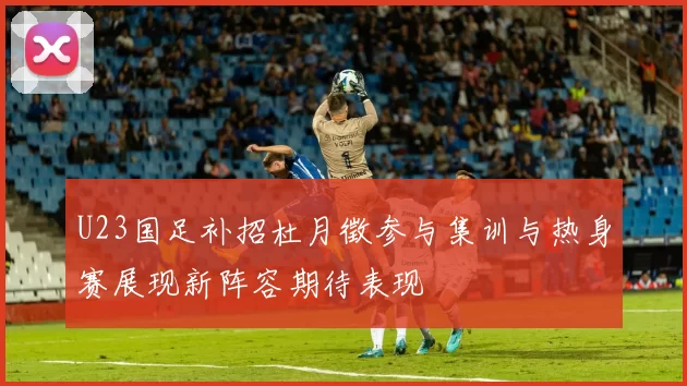 U23国足补招杜月徵参与集训与热身赛展现新阵容期待表现