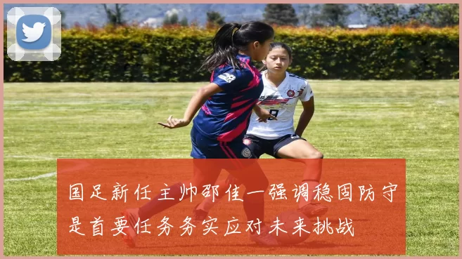 国足新任主帅邵佳一强调稳固防守是首要任务务实应对未来挑战