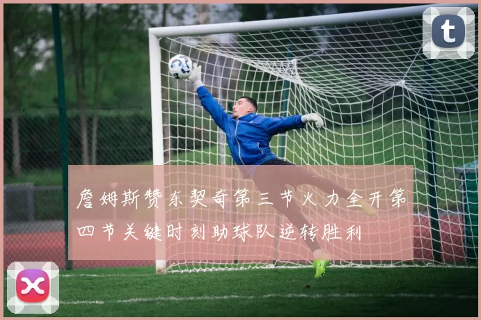 詹姆斯赞东契奇第三节火力全开第四节关键时刻助球队逆转胜利