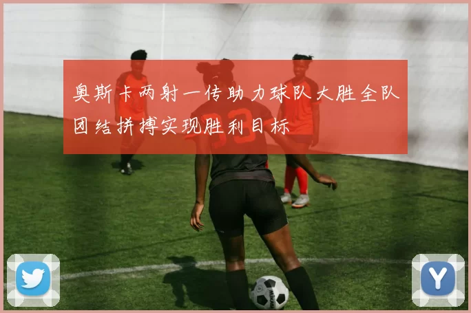 奥斯卡两射一传助力球队大胜全队团结拼搏实现胜利目标