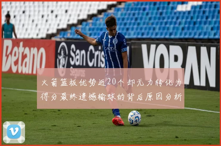 火箭篮板优势近20个却无力转化为得分最终遗憾输球的背后原因分析